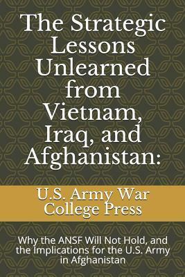 The Strategic Lessons Unlearned from Vietnam, Iraq, and Afghanistan: Why the ANSF Will Not Hold, and the Implications for the U.S. Army in Afghanistan by Chris Mason, U.S. Army War College