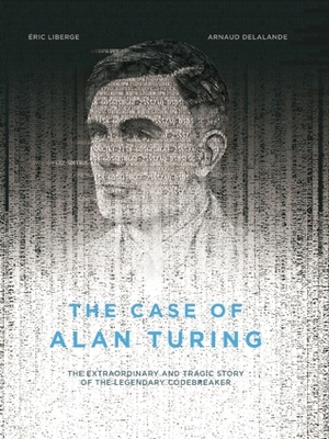 The Case of Alan Turing: The Extraordinary and Tragic Story of the Legendary Codebreaker by Arnaud Delalande, Éric Liberge, David Homel