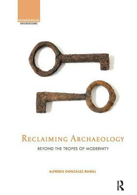 Reclaiming Archaeology: Beyond the Tropes of Modernity by Alfredo González-Ruibal