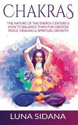 Chakras: The Nature of the Energy Centers & How to Balance Them for Greater Peace, Healing & Spiritual Growth by Luna Sidana