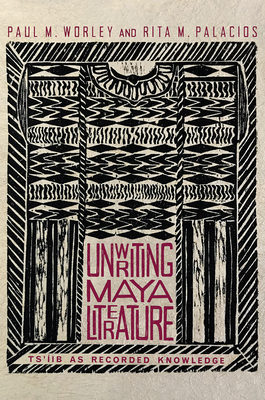 Unwriting Maya Literature: Ts'íib as Recorded Knowledge by Rita M. Palacios, Paul M. Worley