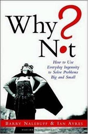 Why Not? How to Use Everyday Ingenuity to Solve Problems Big and Small by Ian Ayres, Barry J. Nalebuff, Barry J. Nalebuff