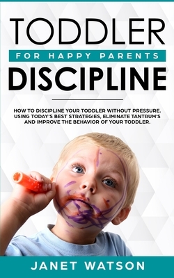 Toddler Discipline: How To Discipline Your Toddler Without Pressure. Using Today's Best Strategies, Eliminate Tantrum's and Improve the Be by Janet Watson