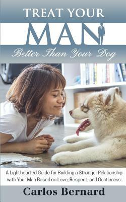 Treat Your Man Better Than Your Dog: A Lighthearted Guide for Building a Stronger Relationship with Your Man Based on Love, Respect and Gentleness by Carlos Bernard