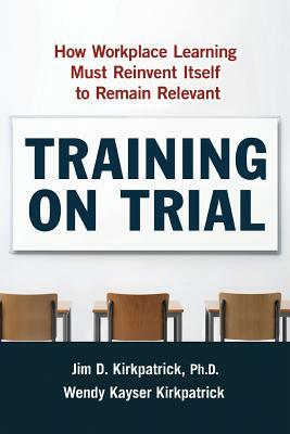 Training on Trial: How Workplace Learning Must Reinvent Itself to Remain Relevant by Wendy Kayser Kirkpatrick, Jim Kirkpatrick