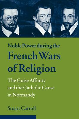 Noble Power During the French Wars of Religion: The Guise Affinity and the Catholic Cause in Normandy by Stuart Carroll