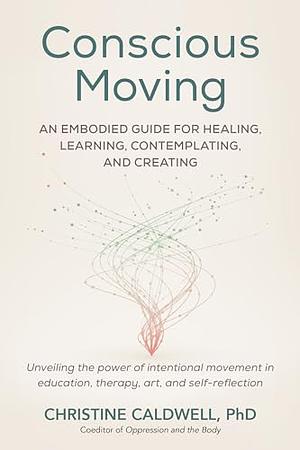 Conscious Moving: An Embodied Guide for Healing, Learning, Contemplating, and Creating by Christine Caldwell, Christine Caldwell