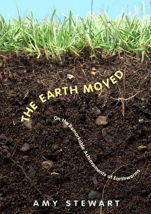 The Earth Moved: On the Remarkable Achievements of Earthworms by Amy Stewart