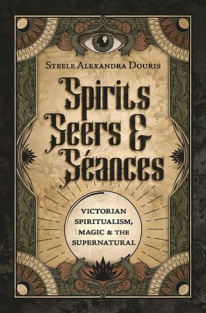 Spirits, Seers and Séances: Victorian Spiritualism, Magic and the Supernatural by Steele Alexandra Douris