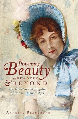 Dispensing Beauty in New York & Beyond: The Triumphs and Tragedies of Harriet Hubbard Ayer by Annette Blaugrund