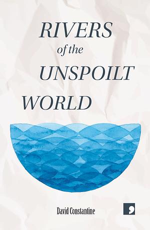 Rivers of the Unspoilt World by David Constantine