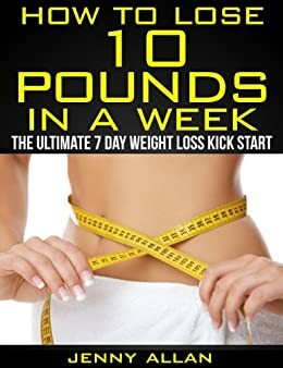 How To Lose 10 Pounds In A Week - The Ultimate 7 Day Weight Loss Kick Start by Jenny Allan