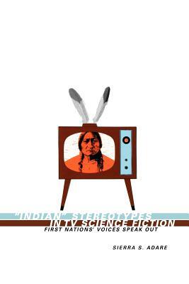 Indian Stereotypes in TV Science Fiction: First Nations' Voices Speak Out by Sierra S. Adare, Sierra Adare