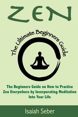 Zen: The Beginners Guide on How to Practice Zen Everywhere by Incorporating Meditation Into Your Life by Isaiah Seber