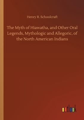 The Myth of Hiawatha, and Other Oral Legends, Mythologic and Allegoric, of the North American Indians by Henry R. Schoolcraft