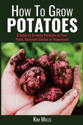 How to Grow Potatoes: A Guide to Growing Potatoes on Your Patio, Backyard Garden or Homestead by Kim Mills