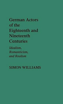 German Actors of the Eighteenth and Nineteenth Centuries: Idealism, Romanticism, and Realism by Simon Williams