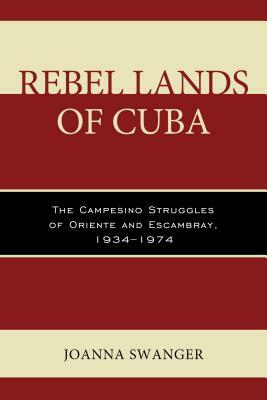 Rebel Lands of Cuba: The Campesino Struggles of Oriente and Escambray, 1934-1974 by Joanna Swanger