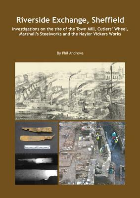 Riverside Exchange: Investigations on the Site of the Town Mill, Cutlers' Wheel, Marshall's Steelworks and the Naylor Vickers Works by Phil Andrews