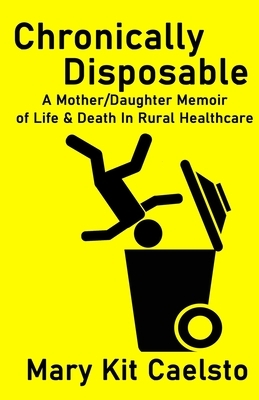 Chronically Disposable: A Mother/Daughter Memoir of Life & Death in Rural Healthcare by Mary Kit Caelsto