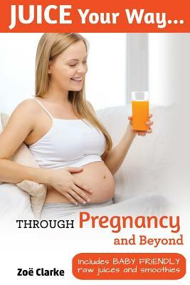 Juice Your Way Through Pregnancy and Beyond: Includes baby friendly juices and smoothies by Zoe Clarke