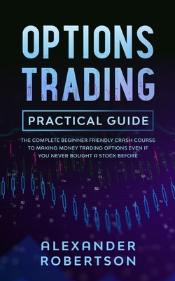 Options Trading Practical Guide: The Complete Beginner Friendly Crash Course To Making Money Trading Options Even If You Never Bought a Stock Before by Alexander Robertson