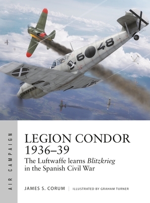 Legion Condor 1936-39: The Luftwaffe Develops Blitzkrieg in the Spanish Civil War by James S. Corum