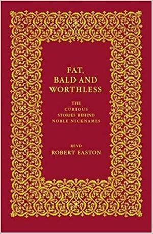 Fat, Bald And Worthless: The Curious Stories Behind Noble Nicknames by Robert Easton