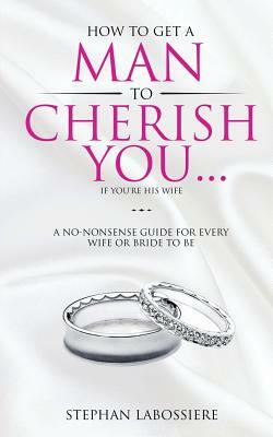 How To Get A Man To Cherish You...If You're His Wife: A no-nonsense guide for every wife or bride-to-be. by Stephan Labossiere