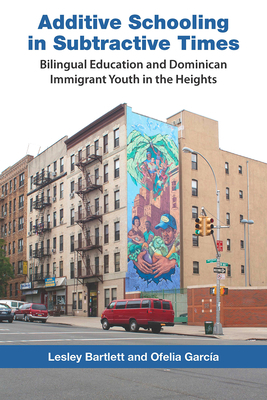 Additive Schooling in Subtractive Times: Bilingual Education and Dominican Immigrant Youth in the Heights by Ofelia Garcia, Lesley Bartlett