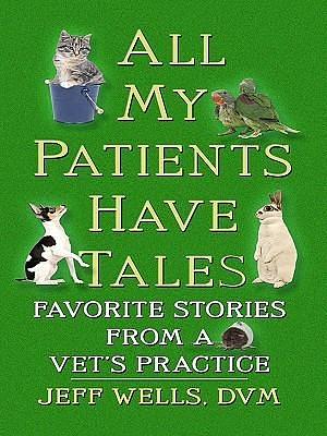 All My Patients Have Tales: Favorite Stories From A Vet's Practice by Jeff Wells, Jeff Wells