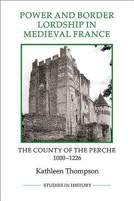 Power and Border Lordship in Medieval France: The County of the Perche, 1000-1226 by Kathleen Thompson