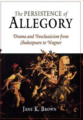 The Persistence of Allegory: Drama and Neoclassicism from Shakespeare to Wagner by Jane K. Brown