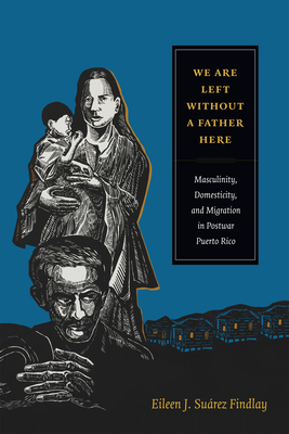 We Are Left without a Father Here: Masculinity, Domesticity, and Migration in Postwar Puerto Rico by Eileen J. Suárez Findlay