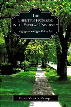 The Christian Professor In The Secular University: Singing And Soaring on Paths of Joy by Duane Victor Keilstrup