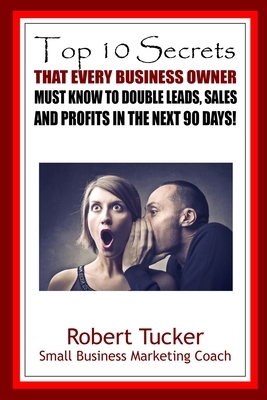 Top 10 Secrets That Every Business Owner Must Know To Double Leads, Sales And Profits In The Next 90 Days by Robert Tucker