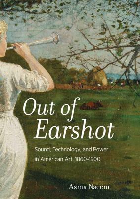 Out of Earshot: Sound, Technology, and Power in American Art, 1860-1900 by Asma Naeem