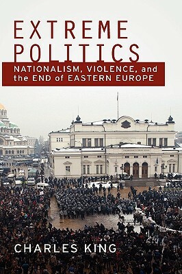 Extreme Politics: Nationalism, Violence, and the End of Eastern Europe by Charles King