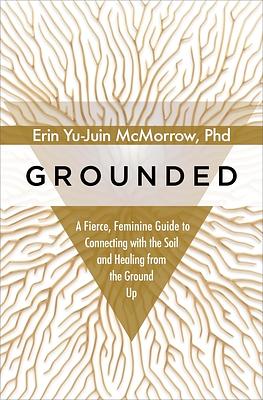 Grounded: A Fierce, Feminine Guide to Connecting with the Soil and Healing from the Ground Up by Erin Yu-Juin McMorrow