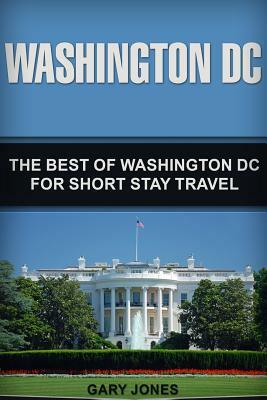 Washington DC: The Best Of Washington DC For Short Stay Travel by Gary Jones
