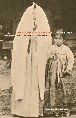 The Politics of Gender in Colonial Korea: Education, Labor, and Health, 1910-1945 by Theodore Jun Yoo