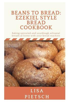 Beans to Bread: Ezekiel Style Bread Cookbook: Baking sprouted and sourdough artisanal breads at home with your bread machine by Lisa Pietsch