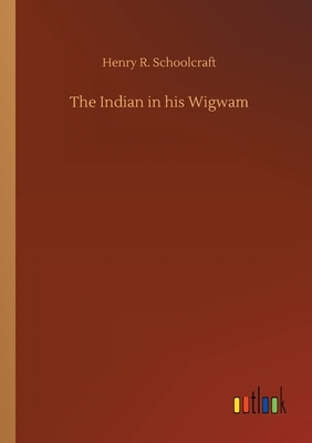 The Indian in his Wigwam by Henry R. Schoolcraft