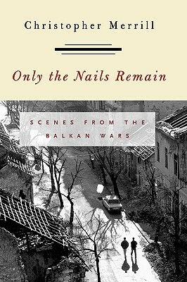 Only the Nails Remain: Scenes from the Balkan Wars by Christopher Merrill