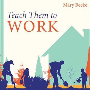 Teach Them to Work: Building a Positive Work Ethic in Our Children by Mary Beeke