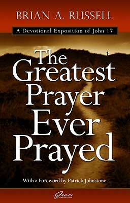 The Greatest Prayer Ever Prayed: A Devotional Exposition of John 17 by Brian A. Russell