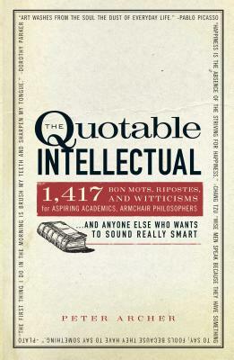 The Quotable Intellectual: 1,417 Bon Mots, Ripostes, and Witticisms for Aspiring Academics, Armchair Philosophers...and Anyone Else Who Wants to by Peter Archer