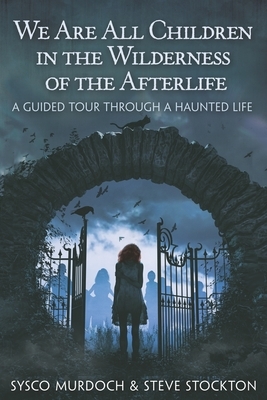 We Are All Children in the Wilderness of the Afterlife: A Guided Tour Through a Haunted Life by Sysco Murdoch, Steve Stockton