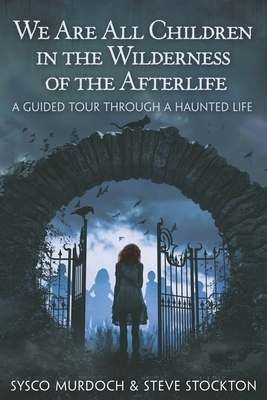 We Are All Children in the Wilderness of the Afterlife: A Guided Tour Through a Haunted Life by Steve Stockton, Sysco Murdoch