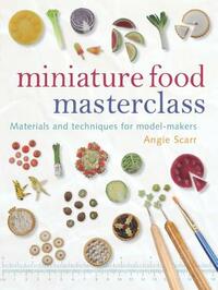 Miniature Food Masterclass: Materials and Techniques for Model-Makers by Angie Scarr